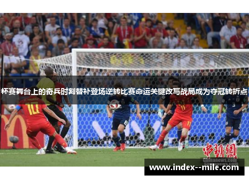 杯赛舞台上的奇兵时刻替补登场逆转比赛命运关键改写战局成为夺冠转折点 杯赛舞台上的奇兵时刻替补登场逆转比赛命运关键改写战局成为夺冠转折点