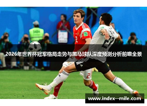 2026年世界杯冠军格局走势与黑马球队深度预测分析前瞻全景 2026年世界杯冠军格局走势与黑马球队深度预测分析前瞻全景