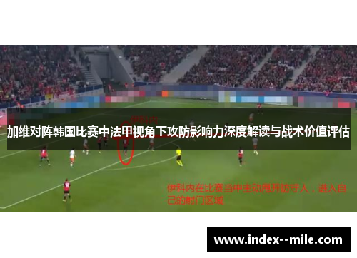 加维对阵韩国比赛中法甲视角下攻防影响力深度解读与战术价值评估