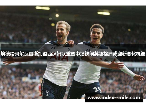 埃德松阿尔瓦雷斯加盟西汉姆联重塑中场铁闸英超格局或迎新变化机遇 埃德松阿尔瓦雷斯加盟西汉姆联重塑中场铁闸英超格局或迎新变化机遇