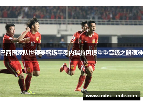 巴西国家队世预赛客场平委内瑞拉困境重重晋级之路艰难 巴西国家队世预赛客场平委内瑞拉困境重重晋级之路艰难
