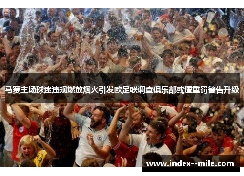 马赛主场球迷违规燃放烟火引发欧足联调查俱乐部或遭重罚警告升级
